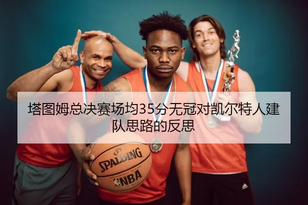 塔图姆总决赛场均35分无冠对凯尔特人建队思路的反思